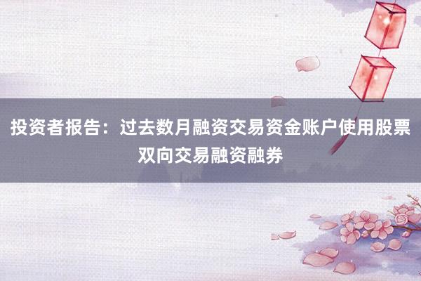 投资者报告:过去数月融资交易资金账户使用股票双向交易融资融券