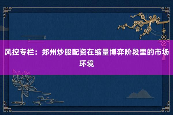 风控专栏：郑州炒股配资在缩量博弈阶段里的市场环境