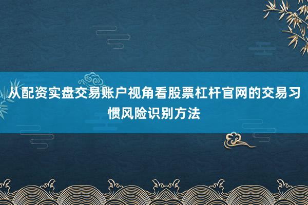 从配资实盘交易账户视角看股票杠杆官网的交易习惯风险识别方法
