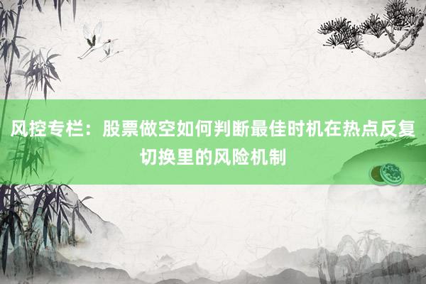 风控专栏:股票做空如何判断最佳时机在热点反复切换里的风险机制