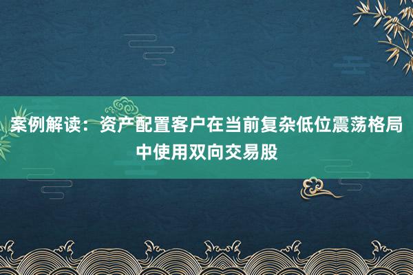 案例解读：资产配置客户在当前复杂低位震荡格局中使用双向交易股