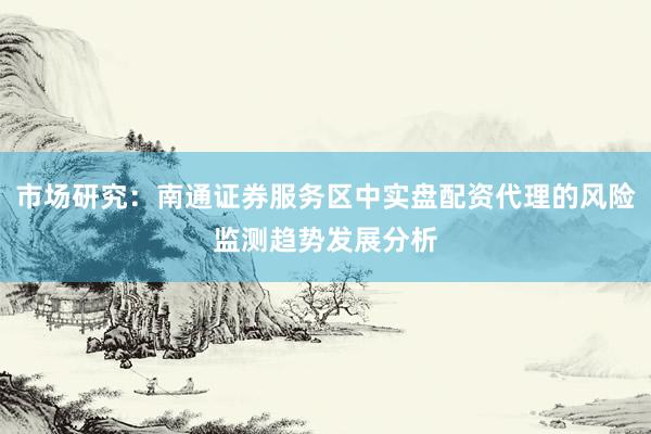 市场研究：南通证券服务区中实盘配资代理的风险监测趋势发展分析