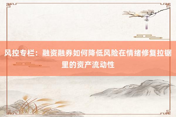 风控专栏：融资融券如何降低风险在情绪修复拉锯里的资产流动性