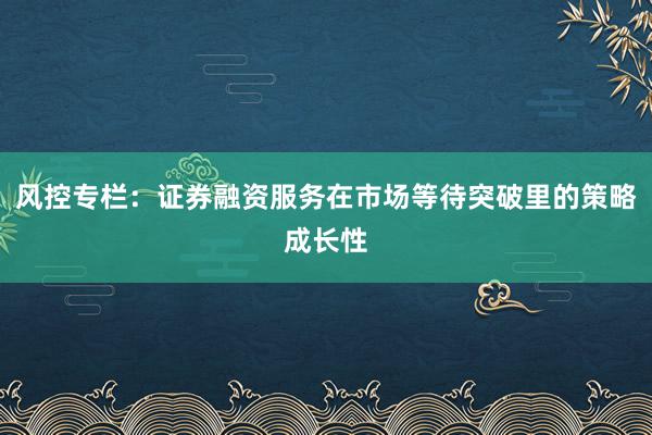 风控专栏：证券融资服务在市场等待突破里的策略成长性
