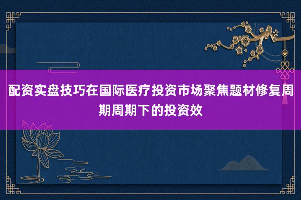 配资实盘技巧在国际医疗投资市场聚焦题材修复周期周期下的投资效