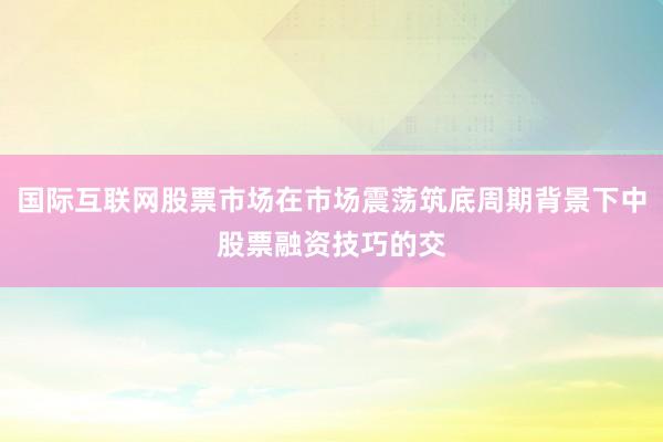 国际互联网股票市场在市场震荡筑底周期背景下中股票融资技巧的交
