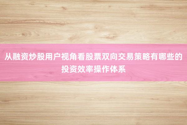 从融资炒股用户视角看股票双向交易策略有哪些的投资效率操作体系