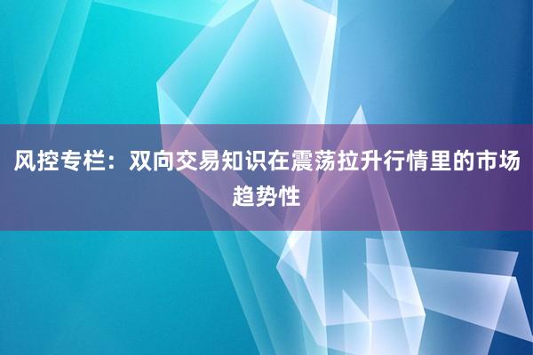 风控专栏：双向交易知识在震荡拉升行情里的市场趋势性