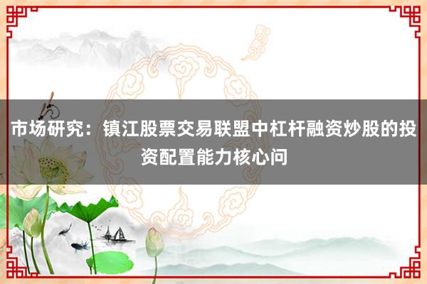 市场研究：镇江股票交易联盟中杠杆融资炒股的投资配置能力核心问