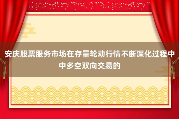 安庆股票服务市场在存量轮动行情不断深化过程中中多空双向交易的