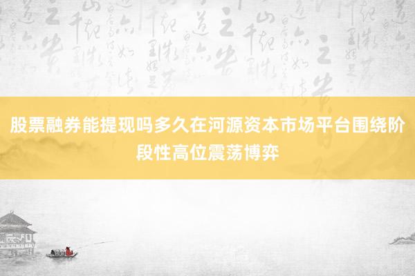 股票融券能提现吗多久在河源资本市场平台围绕阶段性高位震荡博弈