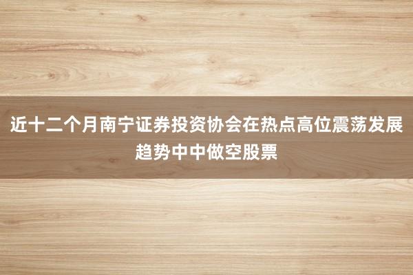 近十二个月南宁证券投资协会在热点高位震荡发展趋势中中做空股票