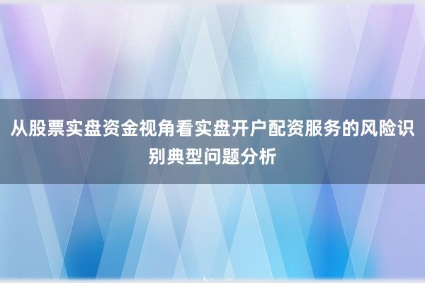 从股票实盘资金视角看实盘开户配资服务的风险识别典型问题分析