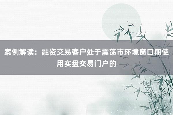 案例解读：融资交易客户处于震荡市环境窗口期使用实盘交易门户的