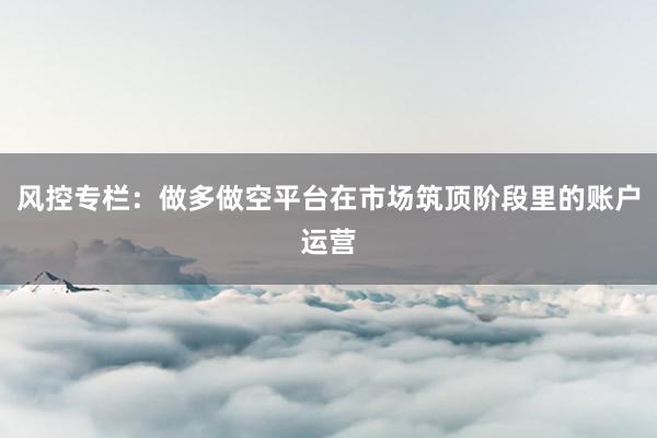 风控专栏：做多做空平台在市场筑顶阶段里的账户运营