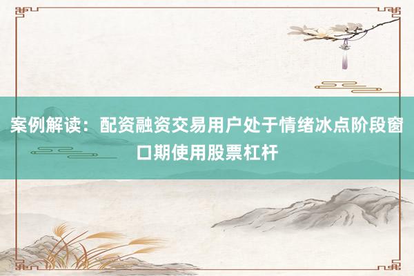 案例解读：配资融资交易用户处于情绪冰点阶段窗口期使用股票杠杆