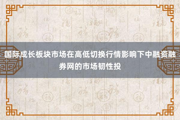 国际成长板块市场在高低切换行情影响下中融资融券网的市场韧性投