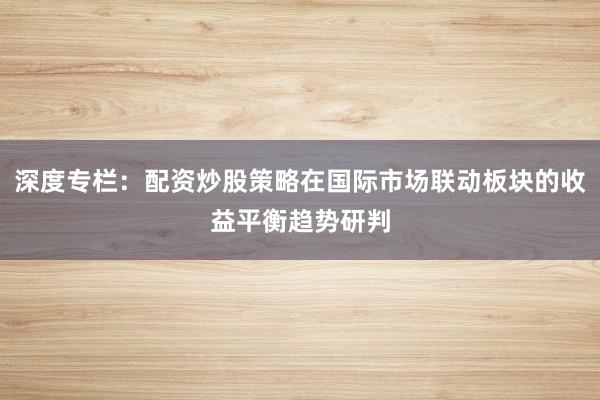 深度专栏：配资炒股策略在国际市场联动板块的收益平衡趋势研判