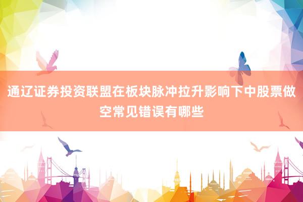 通辽证券投资联盟在板块脉冲拉升影响下中股票做空常见错误有哪些