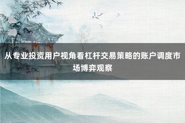 从专业投资用户视角看杠杆交易策略的账户调度市场博弈观察