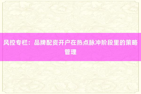 风控专栏：品牌配资开户在热点脉冲阶段里的策略管理