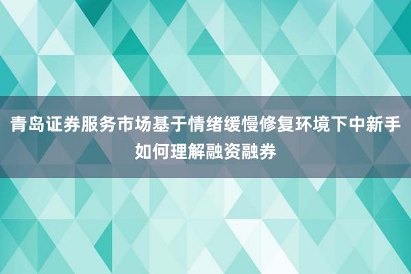 青岛证券服务市场基于情绪缓慢修复环境下中新手如何理解融资融券