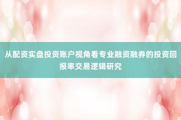 从配资实盘投资账户视角看专业融资融券的投资回报率交易逻辑研究