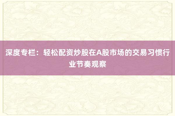 深度专栏：轻松配资炒股在A股市场的交易习惯行业节奏观察