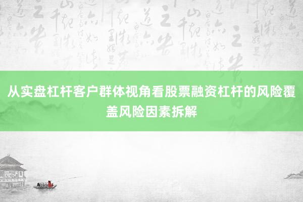 从实盘杠杆客户群体视角看股票融资杠杆的风险覆盖风险因素拆解