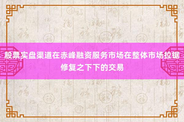 股票实盘渠道在赤峰融资服务市场在整体市场拉锯修复之下下的交易
