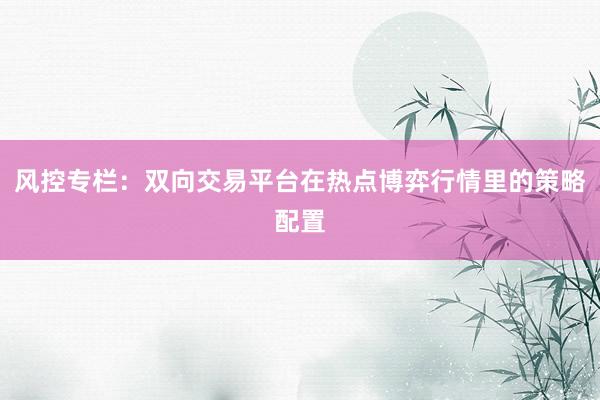风控专栏：双向交易平台在热点博弈行情里的策略配置