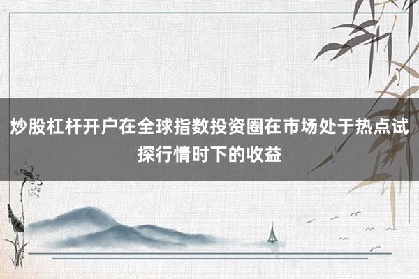 炒股杠杆开户在全球指数投资圈在市场处于热点试探行情时下的收益