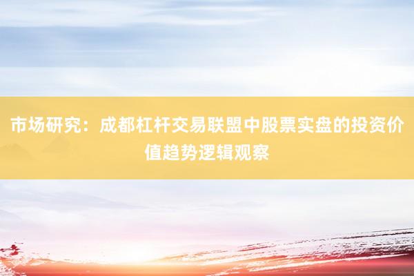 市场研究：成都杠杆交易联盟中股票实盘的投资价值趋势逻辑观察