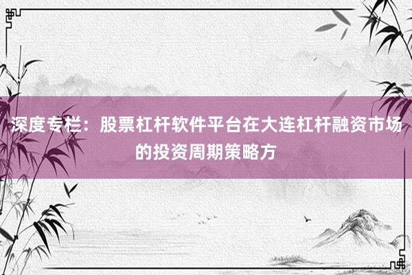 深度专栏：股票杠杆软件平台在大连杠杆融资市场的投资周期策略方