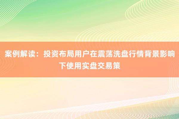 案例解读：投资布局用户在震荡洗盘行情背景影响下使用实盘交易策