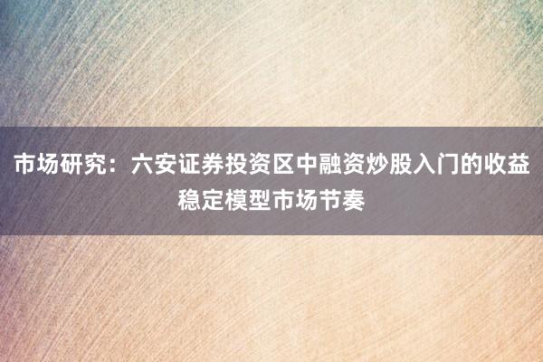 市场研究：六安证券投资区中融资炒股入门的收益稳定模型市场节奏