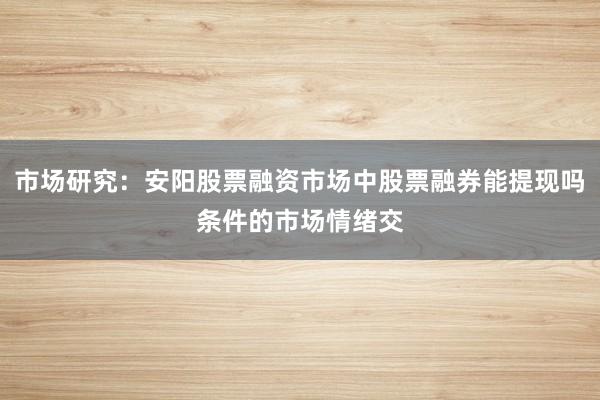 市场研究:安阳股票融资市场中股票融券能提现吗条件的市场情绪交