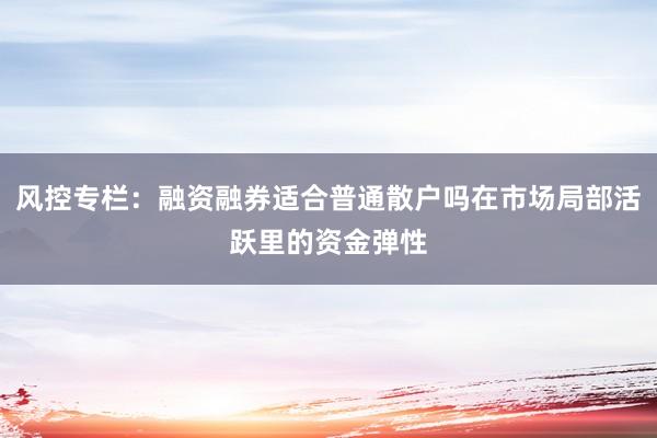 风控专栏：融资融券适合普通散户吗在市场局部活跃里的资金弹性