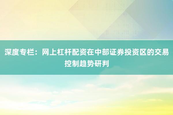 深度专栏：网上杠杆配资在中部证券投资区的交易控制趋势研判