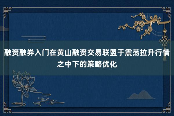融资融券入门在黄山融资交易联盟于震荡拉升行情之中下的策略优化