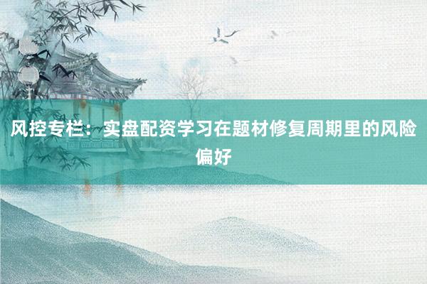 风控专栏：实盘配资学习在题材修复周期里的风险偏好