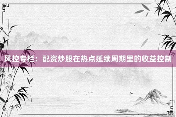 风控专栏：配资炒股在热点延续周期里的收益控制