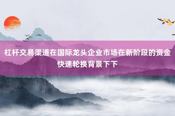 杠杆交易渠道在国际龙头企业市场在新阶段的资金快速轮换背景下下