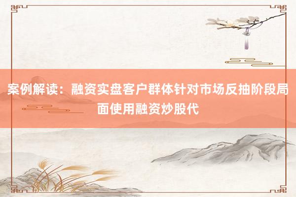 案例解读：融资实盘客户群体针对市场反抽阶段局面使用融资炒股代