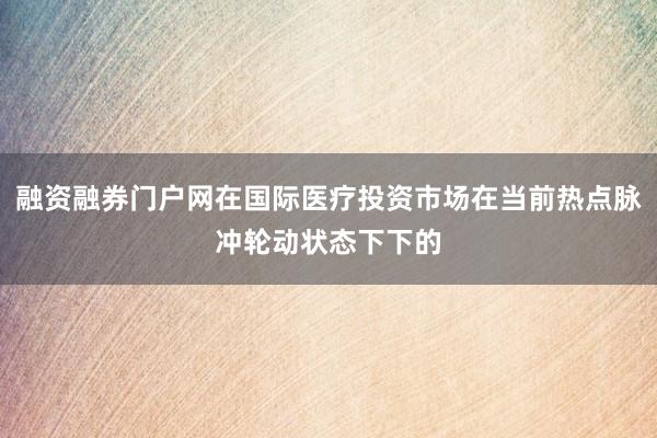 融资融券门户网在国际医疗投资市场在当前热点脉冲轮动状态下下的