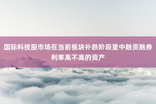 国际科技股市场在当前板块补跌阶段里中融资融券利率高不高的资产