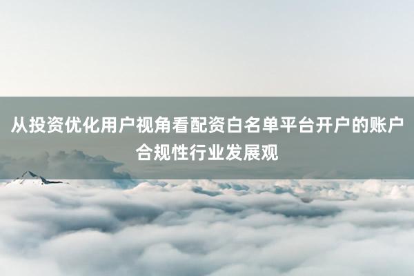 从投资优化用户视角看配资白名单平台开户的账户合规性行业发展观