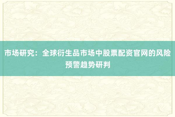 市场研究：全球衍生品市场中股票配资官网的风险预警趋势研判