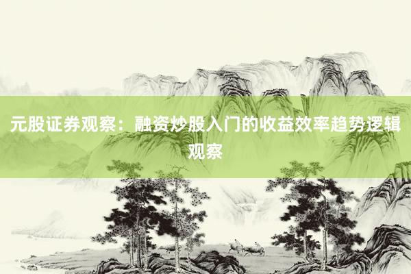 元股证券观察：融资炒股入门的收益效率趋势逻辑观察