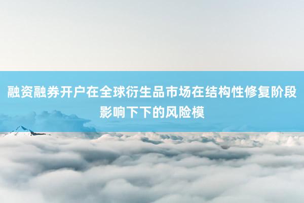 融资融券开户在全球衍生品市场在结构性修复阶段影响下下的风险模